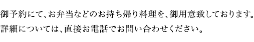 御予約にて、お弁当などのお持ち帰り料理を、御用意致しております。詳細については、直接お電話で、お問い合わせください。