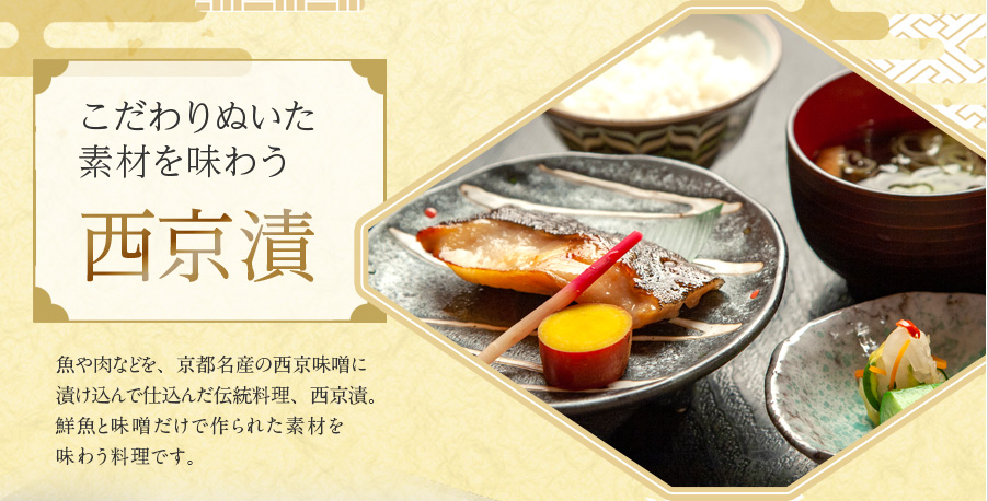 こだわりぬいた
				素材を味わう西京漬 魚や肉などを、京都名産の西京味噌に漬け込んで仕込んだ伝統料理、西京漬。鮮魚と味噌だけで作られた素材を味わう料理です。
